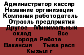 Администратор-кассир › Название организации ­ Компания-работодатель › Отрасль предприятия ­ Другое › Минимальный оклад ­ 15 000 - Все города Работа » Вакансии   . Тыва респ.,Кызыл г.